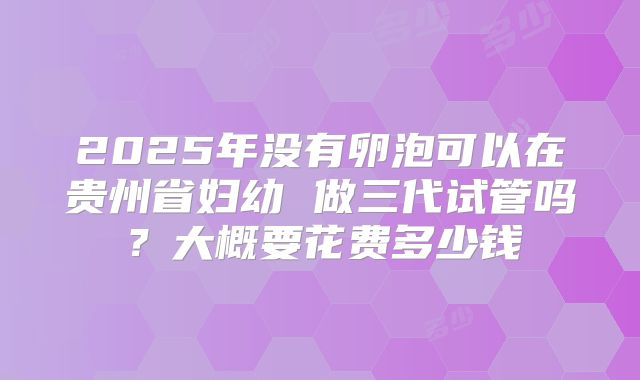 2025年没有卵泡可以在贵州省妇幼 做三代试管吗？大概要花费多少钱