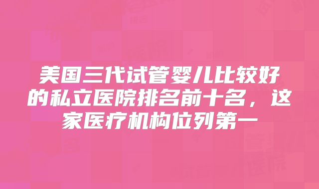 美国三代试管婴儿比较好的私立医院排名前十名,这家医疗机构位列第一