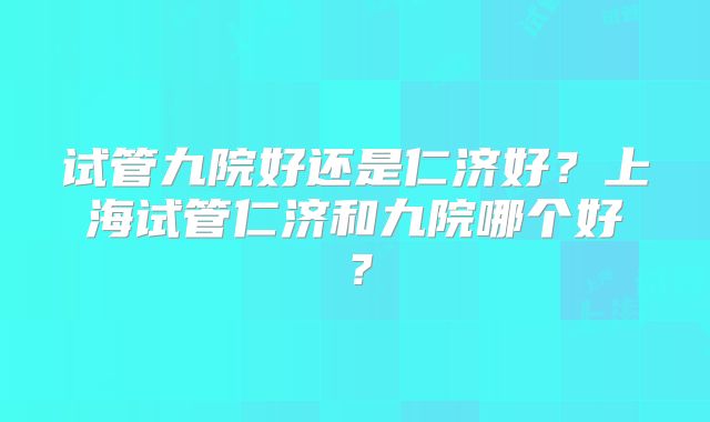 试管九院好还是仁济好？上海试管仁济和九院哪个好？