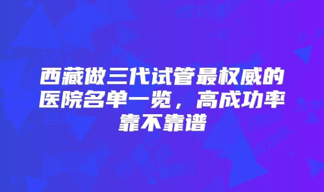 西藏做三代试管最权威的医院名单一览，高成功率靠不靠谱