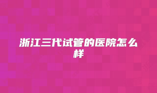 浙江三代试管的医院怎么样