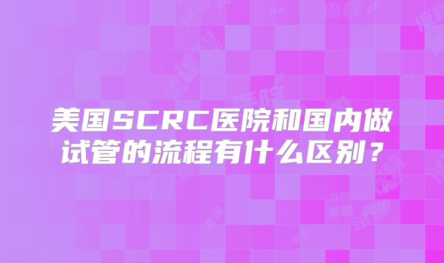 美国SCRC医院和国内做试管的流程有什么区别?
