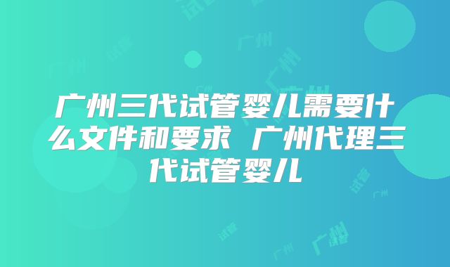 广州三代试管婴儿需要什么文件和要求 广州代理三代试管婴儿