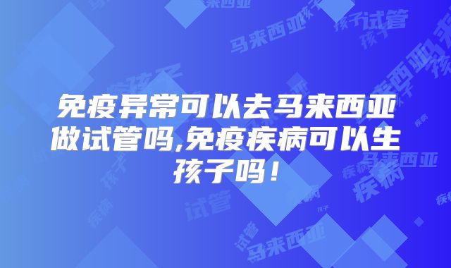 免疫异常可以去马来西亚做试管吗,免疫疾病可以生孩子吗！