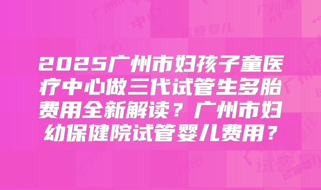 2025广州市妇孩子童医疗中心做三代试管生多胎费用全新解读?广州市妇幼保健院试管婴儿费用?