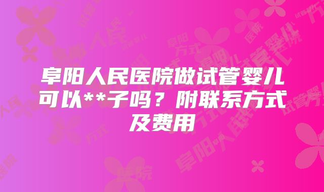阜阳人民医院做试管婴儿可以**子吗？附联系方式及费用