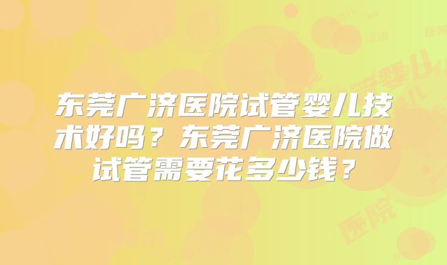 东莞广济医院试管婴儿技术好吗?东莞广济医院做试管需要花多少钱?