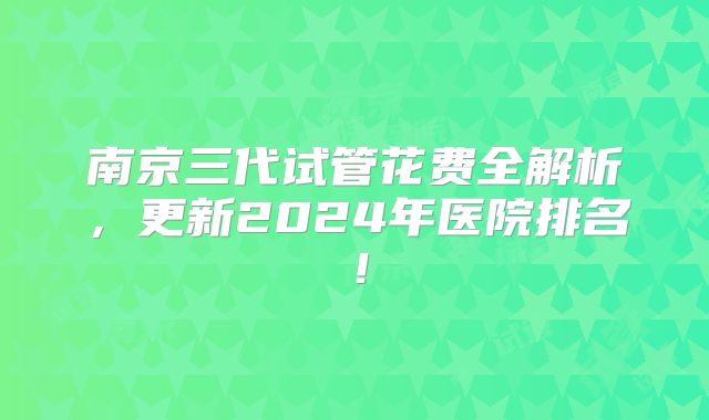 南京三代试管花费全解析，更新2024年医院排名！