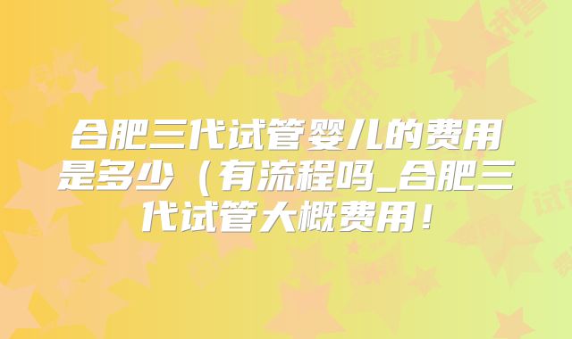合肥三代试管婴儿的费用是多少（有流程吗_合肥三代试管大概费用！