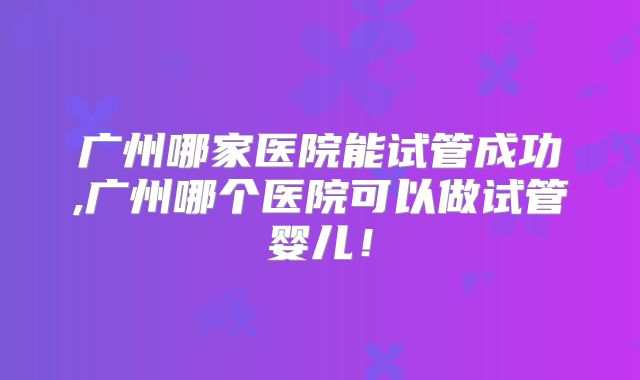 广州哪家医院能试管成功,广州哪个医院可以做试管婴儿！
