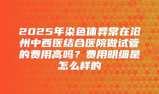 2025年染色体异常在沧州中西医结合医院做试管的费用高吗?费用明细是怎么样的