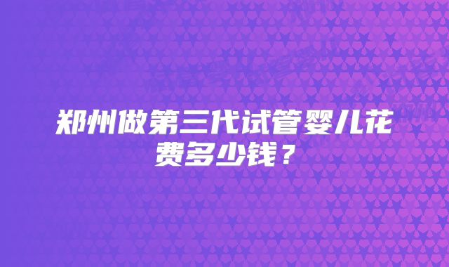 郑州做第三代试管婴儿花费多少钱？