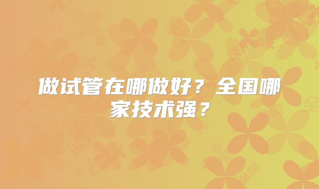 做试管在哪做好？全国哪家技术强？