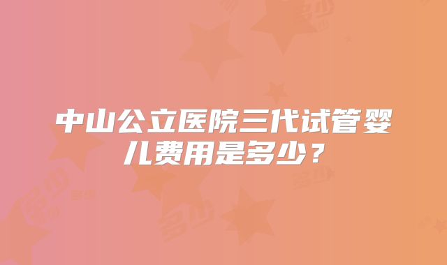 中山公立医院三代试管婴儿费用是多少？