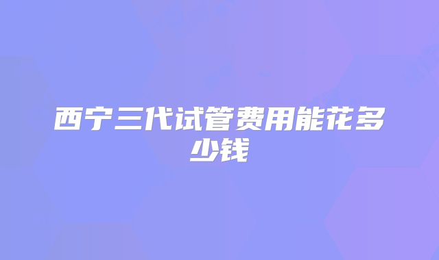 西宁三代试管费用能花多少钱