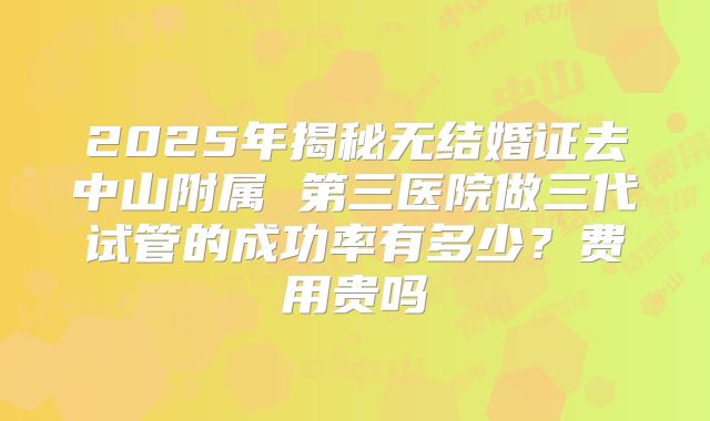 2025年揭秘无结婚证去中山附属 第三医院做三代试管的成功率有多少？费用贵吗