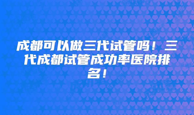 成都可以做三代试管吗！三代成都试管成功率医院排名！