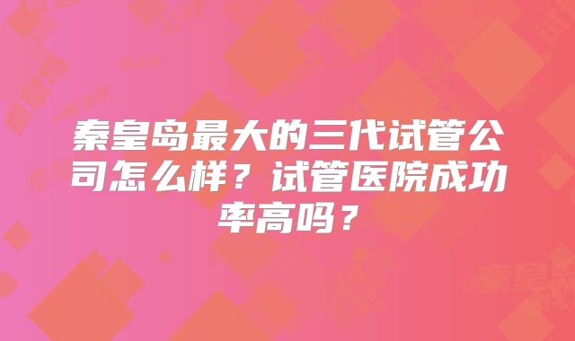 秦皇岛最大的三代试管公司怎么样？试管医院成功率高吗？