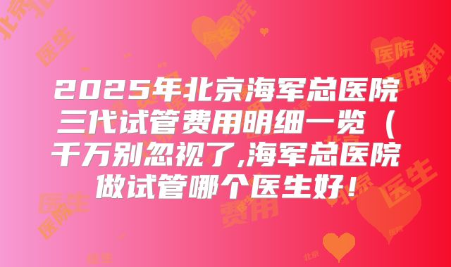 2025年北京海军总医院三代试管费用明细一览（千万别忽视了,海军总医院做试管哪个医生好！
