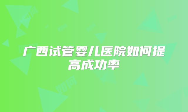 广西试管婴儿医院如何提高成功率
