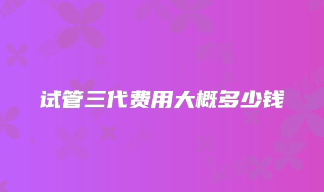 试管三代费用大概多少钱