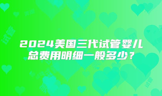 2024美国三代试管婴儿总费用明细一般多少?
