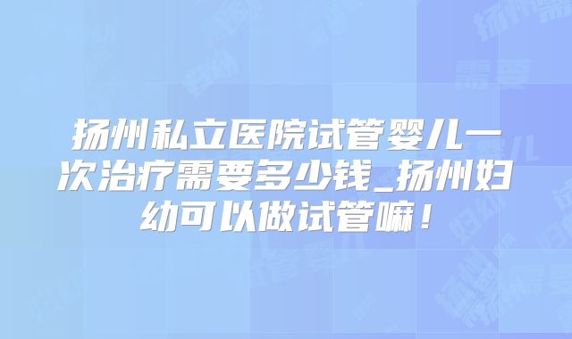 扬州私立医院试管婴儿一次治疗需要多少钱_扬州妇幼可以做试管嘛!