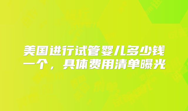 美国进行试管婴儿多少钱一个,具体费用清单曝光