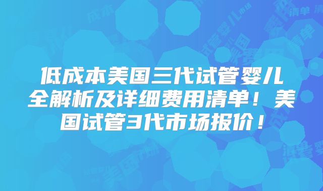 低成本美国三代试管婴儿全解析及详细费用清单！美国试管3代市场报价！