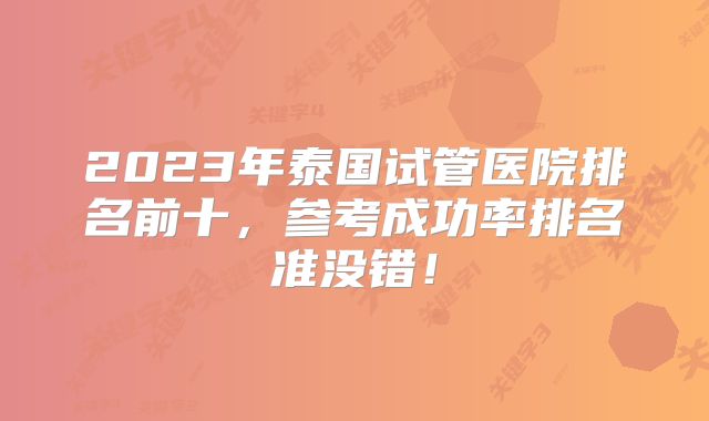 2023年泰国试管医院排名前十，参考成功率排名准没错！