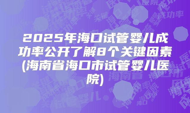 2025年海口试管婴儿成功率公开了解8个关键因素(海南省海口市试管婴儿医院)