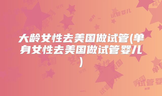 大龄女性去美国做试管(单身女性去美国做试管婴儿)