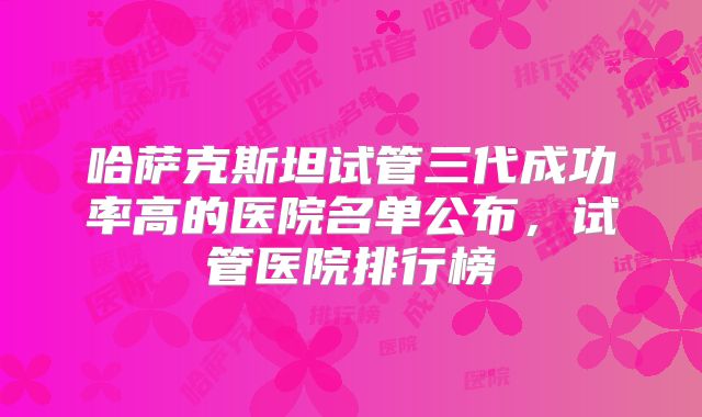 哈萨克斯坦试管三代成功率高的医院名单公布,试管医院排行榜