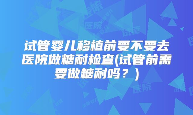 试管婴儿移植前要不要去医院做糖耐检查(试管前需要做糖耐吗？)