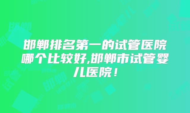 邯郸排名第一的试管医院哪个比较好,邯郸市试管婴儿医院！