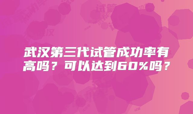 武汉第三代试管成功率有高吗？可以达到60%吗？