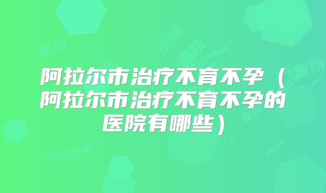阿拉尔市治疗不育不孕（阿拉尔市治疗不育不孕的医院有哪些）