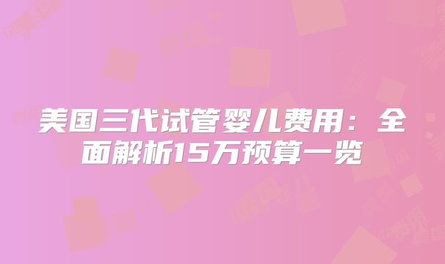 美国三代试管婴儿费用：全面解析15万预算一览