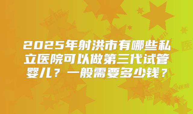 2025年射洪市有哪些私立医院可以做第三代试管婴儿？一般需要多少钱？