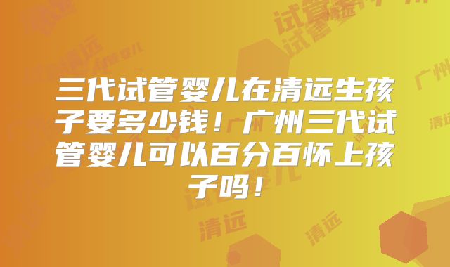 三代试管婴儿在清远生孩子要多少钱！广州三代试管婴儿可以百分百怀上孩子吗！