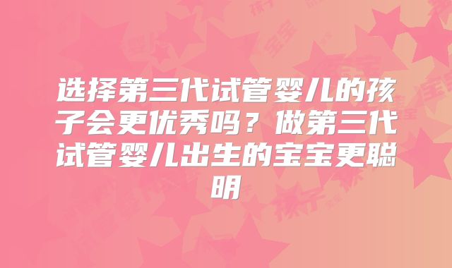 选择第三代试管婴儿的孩子会更优秀吗？做第三代试管婴儿出生的宝宝更聪明