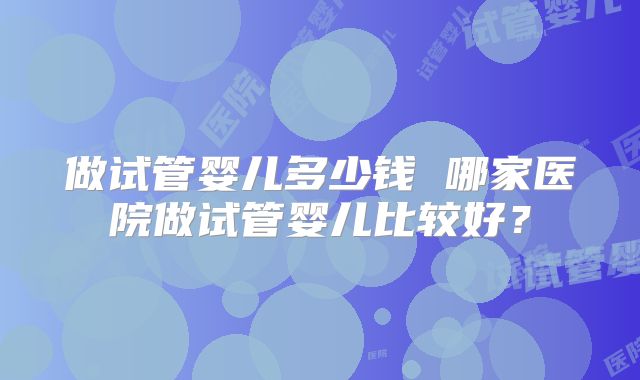 做试管婴儿多少钱 哪家医院做试管婴儿比较好？