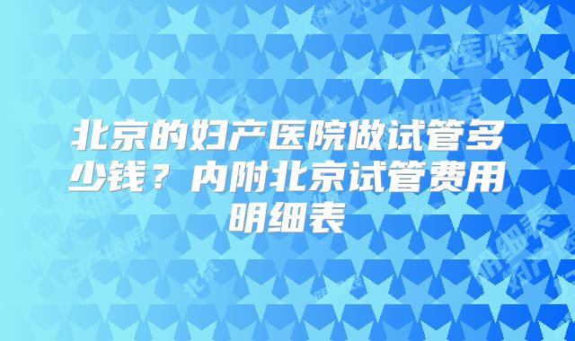 北京的妇产医院做试管多少钱？内附北京试管费用明细表