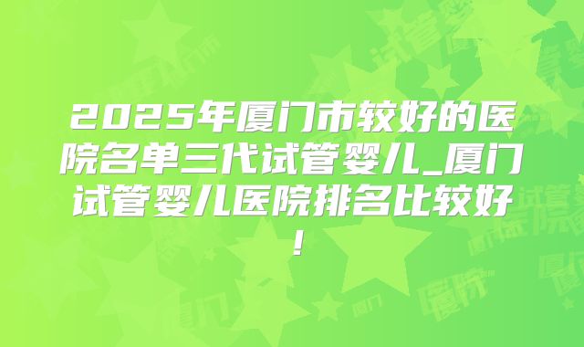 2025年厦门市较好的医院名单三代试管婴儿_厦门试管婴儿医院排名比较好！