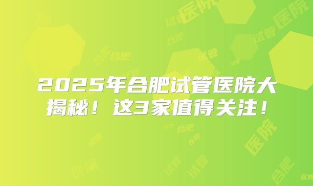 2025年合肥试管医院大揭秘!这3家值得关注!