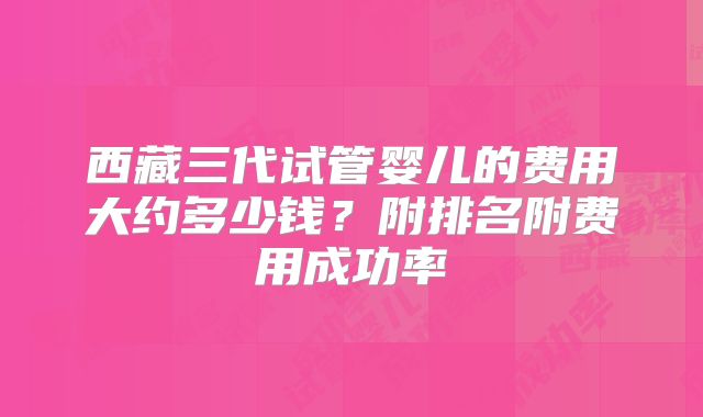 西藏三代试管婴儿的费用大约多少钱？附排名附费用成功率