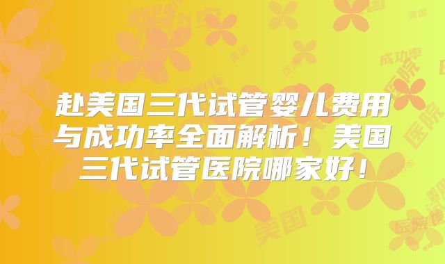 赴美国三代试管婴儿费用与成功率全面解析！美国三代试管医院哪家好！