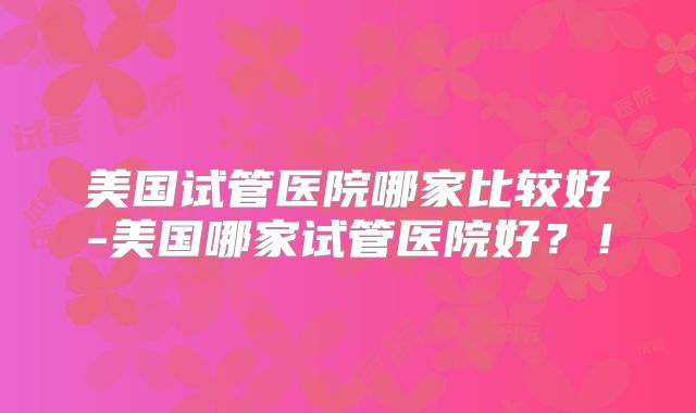 美国试管医院哪家比较好-美国哪家试管医院好？！