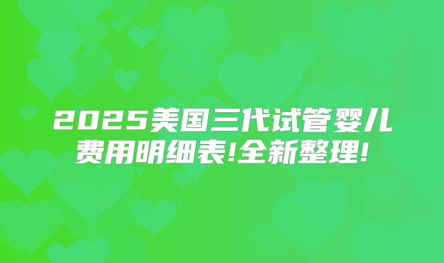 2025美国三代试管婴儿费用明细表!全新整理!