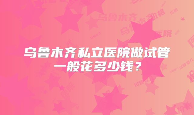 乌鲁木齐私立医院做试管一般花多少钱？